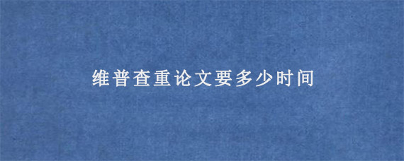 维普查重论文要多少时间?