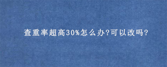 查重率超高30%怎么办?可以改吗?  