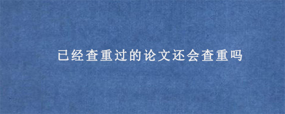 已经查重过的论文还会查重吗?