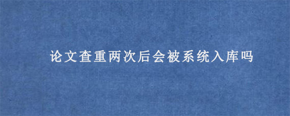 论文查重两次后会被系统入库吗?