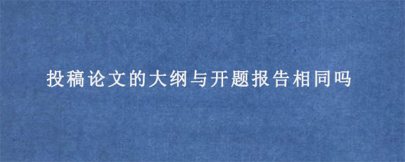 投稿论文的大纲与开题报告相同吗?