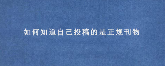 如何知道自己投稿的是正规刊物?