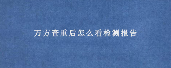 万方查重后怎么看检测报告?