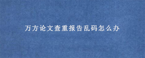 万方论文查重报告乱码怎么办?