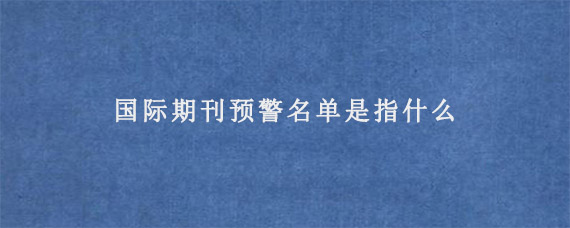 国际期刊预警名单是指什么?