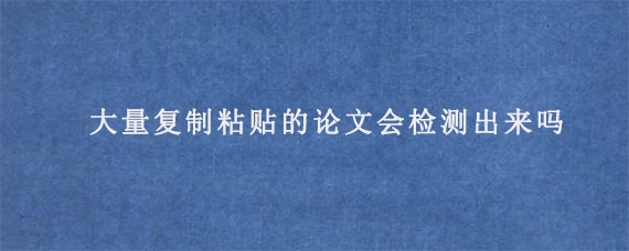 大量复制粘贴的论文会检测出来吗?