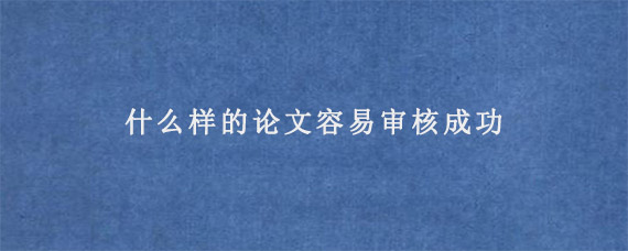 什么样的论文容易审核成功?