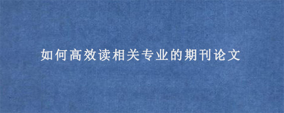 如何高效读相关专业的期刊论文?