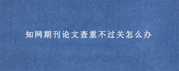 知网期刊论文查重不过关怎么办?