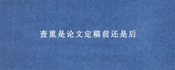 查重是论文定稿前还是后?