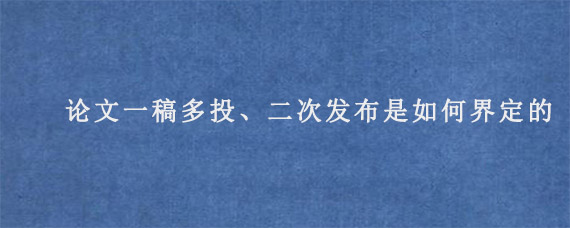 论文一稿多投、二次发布是如何界定的?