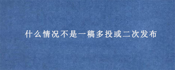 什么情况不是一稿多投或二次发布?