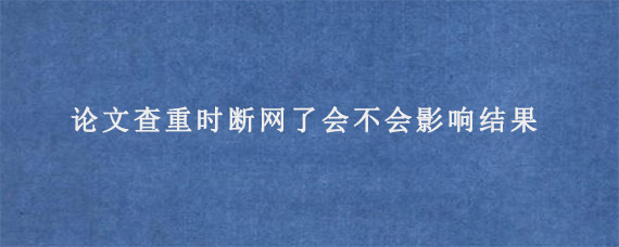 论文查重时断网了会不会影响结果?