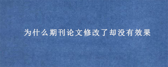 为什么期刊论文修改了却没有效果?