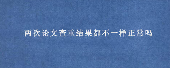 两次论文查重结果都不一样正常吗?