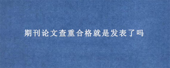 期刊论文查重合格就是发表了吗?