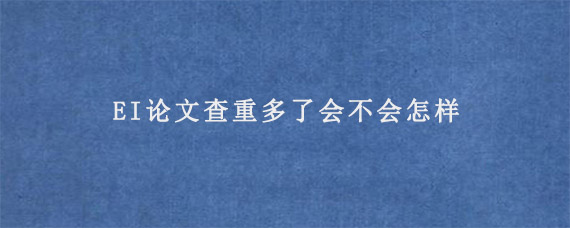 EI论文查重多了会不会怎样?