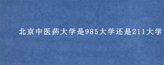 北京中医药大学是985大学还是211大学?