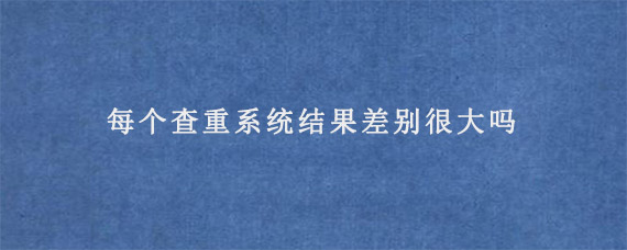 每个查重系统结果差别很大吗?