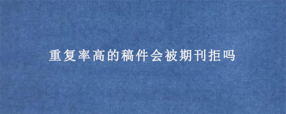 重复率高的稿件会被期刊拒吗?