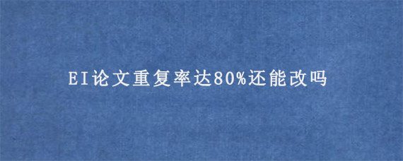 EI论文重复率达80%还能改吗?