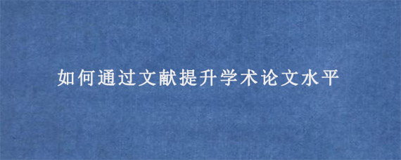 如何通过文献提升学术论文水平?  