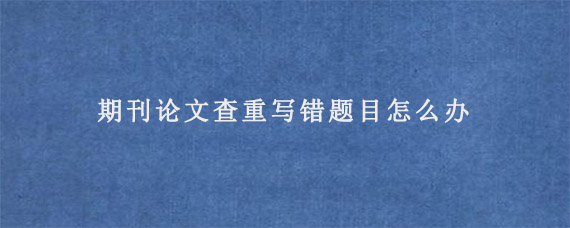 期刊论文查重写错题目怎么办?