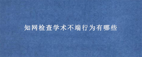 知网检查学术不端行为有哪些?