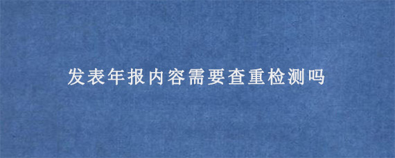 发表年报内容需要查重检测吗?