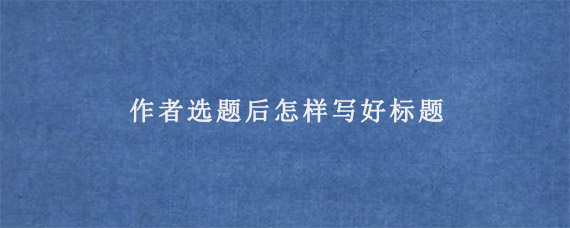 作者选题后怎样写好标题?