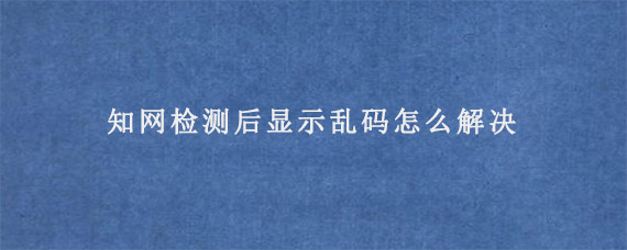 知网检测后显示乱码怎么解决?