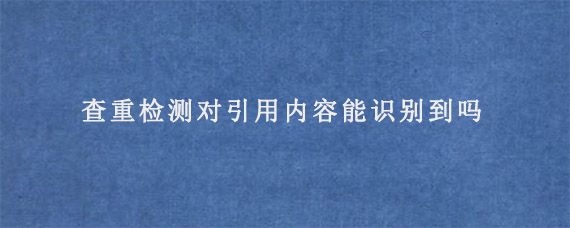 查重检测对引用内容能识别到吗?