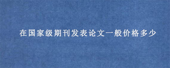 在国家级期刊发表论文一般价格多少?