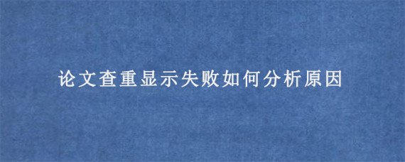 论文查重显示失败如何分析原因?