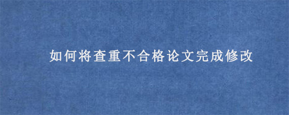 如何将查重不合格论文完成修改?