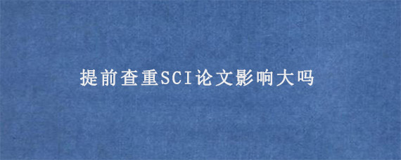 提前查重SCI论文影响大吗?