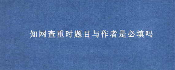 知网查重时题目与作者是必填吗?