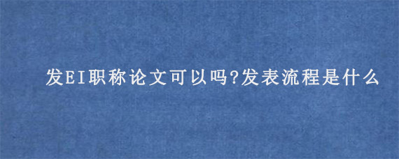 发EI职称论文可以吗?发表流程是什么?