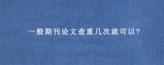 一般期刊论文查重几次就可以?