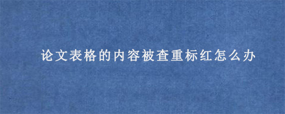 论文表格的内容被查重标红怎么办?