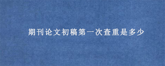 期刊论文初稿第一次查重是多少?