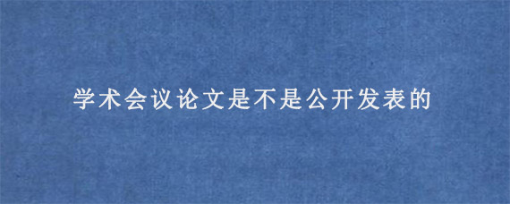 学术会议论文是不是公开发表的?