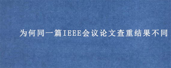 为何同一篇IEEE会议论文查重结果不同?