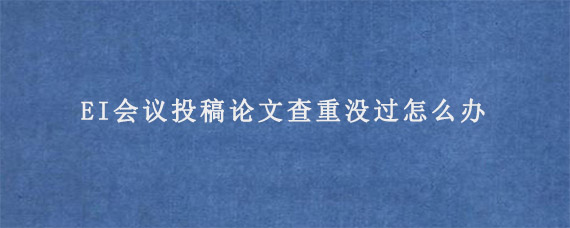 EI会议投稿论文查重没过怎么办?