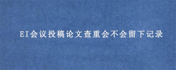 EI会议投稿论文查重会不会留下记录?