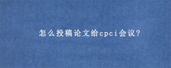 怎么投稿论文给cpci会议?