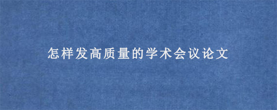 怎样发高质量的学术会议论文?