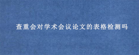 查重会对学术会议论文的表格检测吗?