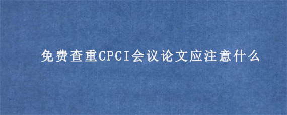 免费查重CPCI会议论文应注意什么?