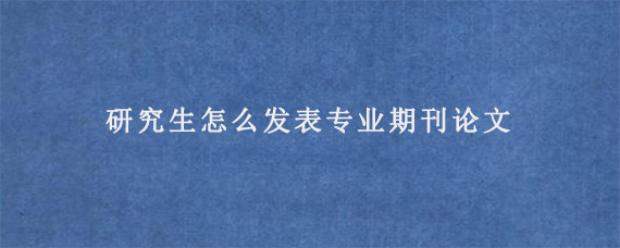 研究生怎么发表专业期刊论文?